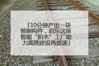 10分钟产出一块预制构件，启东这座智能“积木”工厂助力高铁建设再提速