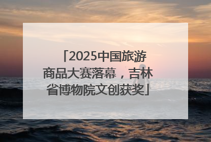 2025中国旅游商品大赛落幕，吉林省博物院文创获奖