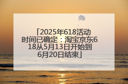 2025年618活动时间已确定：淘宝京东618从5月13日开始到6月20日结束