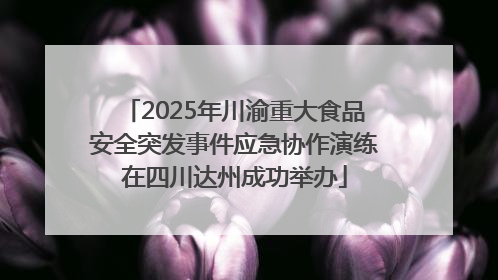 2025年川渝重大食品安全突发事件应急协作演练在四川达州成功举办
