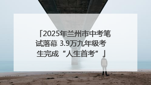 2025年兰州市中考笔试落幕 3.9万九年级考生完成“人生首考”