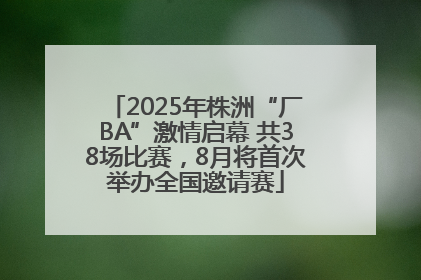 2025年株洲“厂BA”激情启幕 共38场比赛，8月将首次举办全国邀请赛