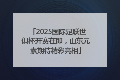 2025国际足联世俱杯开赛在即，山东元素期待精彩亮相
