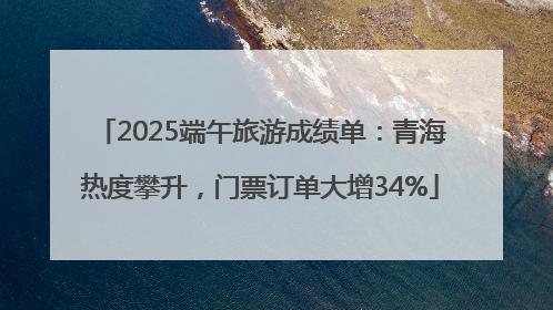 2025端午旅游成绩单：青海热度攀升，门票订单大增34%