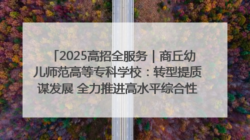 2025高招全服务｜商丘幼儿师范高等专科学校：转型提质谋发展 全力推进高水平综合性应用型高等专科学校建设