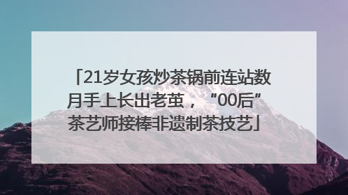 21岁女孩炒茶锅前连站数月手上长出老茧，“00后”茶艺师接棒非遗制茶技艺