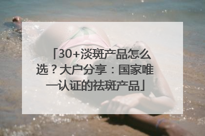 30+淡斑产品怎么选？大户分享：国家唯一认证的祛斑产品