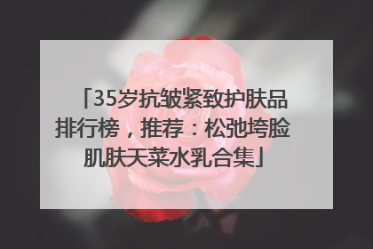 35岁抗皱紧致护肤品排行榜，推荐：松弛垮脸肌肤天菜水乳合集