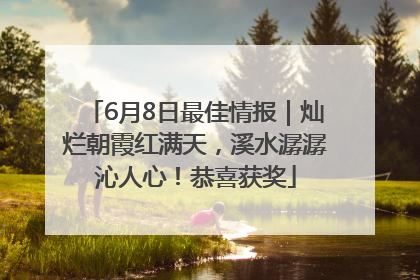 6月8日最佳情报｜灿烂朝霞红满天，溪水潺潺沁人心！恭喜获奖