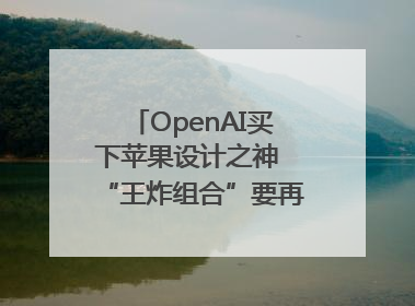 OpenAI买下苹果设计之神 “王炸组合”要再造一个苹果？